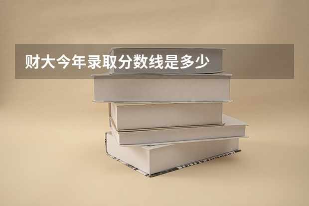 财大今年录取分数线是多少