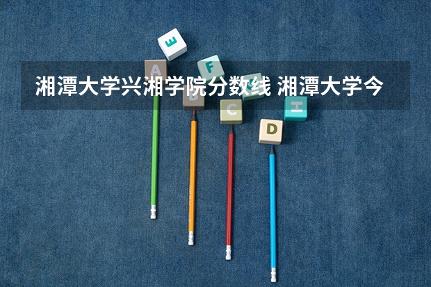 湘潭大学兴湘学院分数线 湘潭大学今年的录取分数线