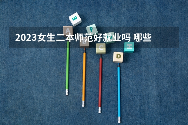 2023女生二本师范好就业吗 哪些专业比较好