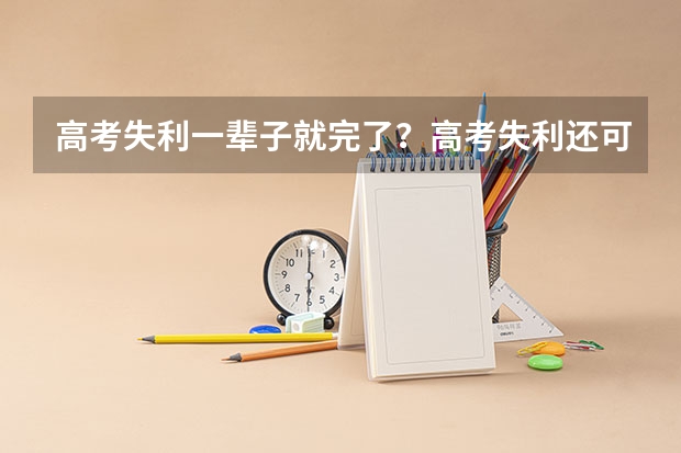 高考失利一辈子就完了？高考失利还可以读什么学校？