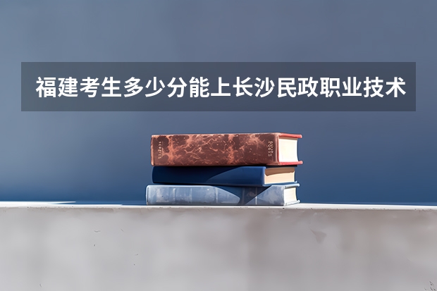 福建考生多少分能上长沙民政职业技术学院