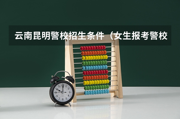 云南昆明警校招生条件（女生报考警校条件？）