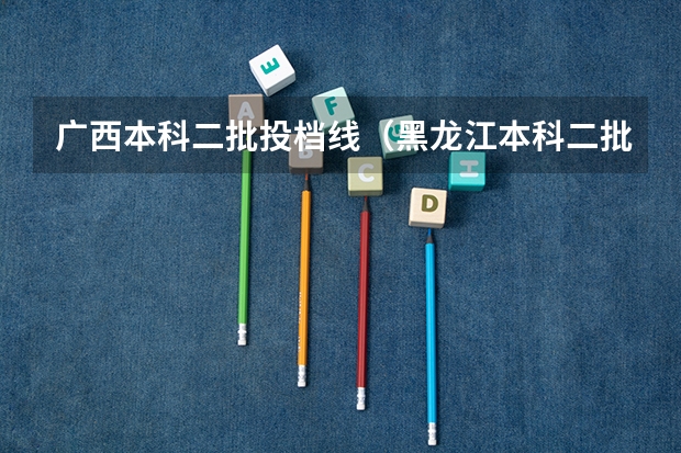 广西本科二批投档线（黑龙江本科二批次投档线）