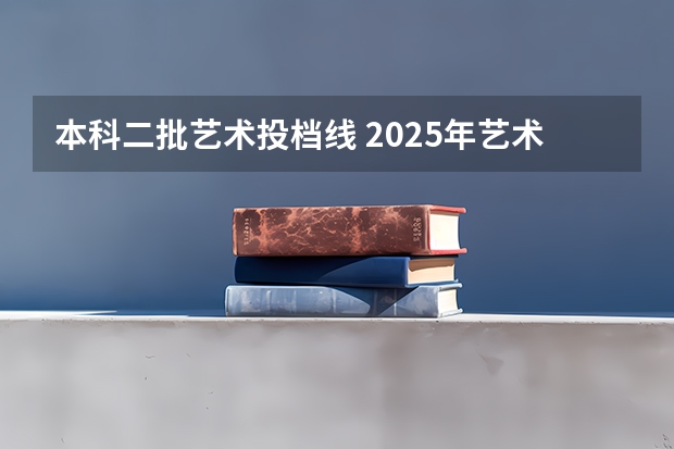 本科二批艺术投档线 2025年艺术生本科投档线