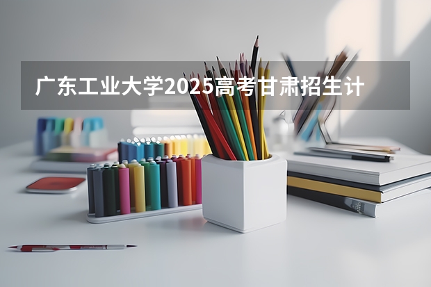 广东工业大学2025高考甘肃招生计划