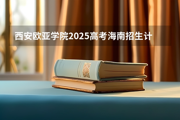 西安欧亚学院2025高考海南招生计划
