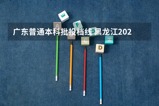 广东普通本科批投档线 黑龙江2024普通本科批平行志愿投档分数线公布