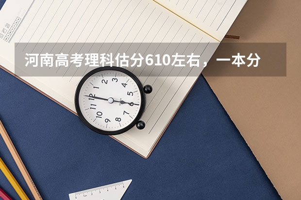 河南高考理科估分610左右，一本分数线估计多少？能报哪些学校？专家们给个分析