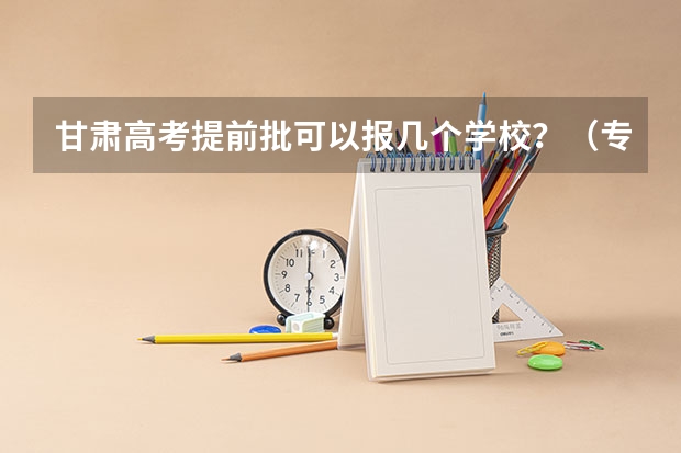 甘肃高考提前批可以报几个学校？（专科填志愿时间）