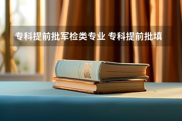 专科提前批军检类专业 专科提前批填报志愿时，有的大学要水或陆军检合格，是录取前要军检，还是录取后再军检