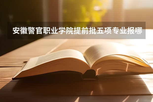 安徽警官职业学院提前批五项专业报哪个好