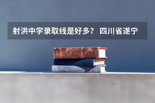 射洪中学录取线是好多？ 四川省遂宁市射洪县各高中高考录取线分数?