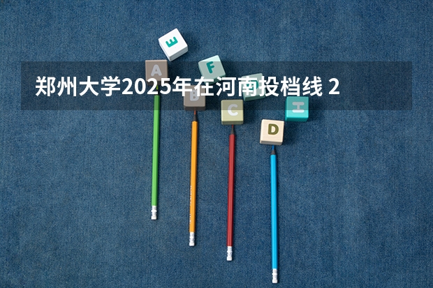 郑州大学2025年在河南投档线 2025河南本科一批平行志愿普通高校朂底投档线公布