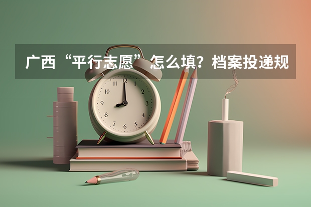 广西“平行志愿”怎么填？档案投递规则是什么？请举例说明。复制、不懂的人请不要来捣乱。