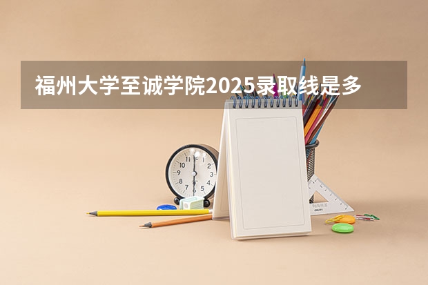 福州大学至诚学院2025录取线是多少