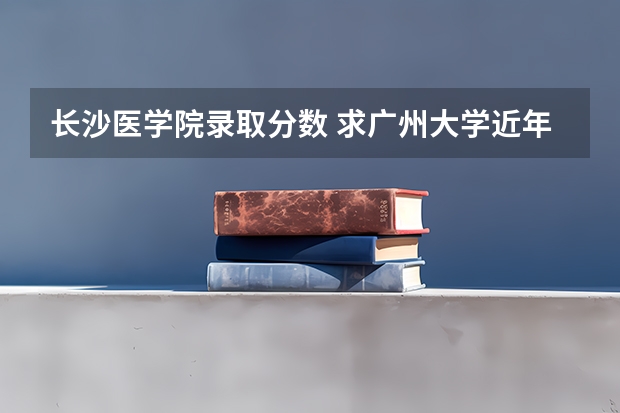 长沙医学院录取分数 求广州大学近年录取分数线
