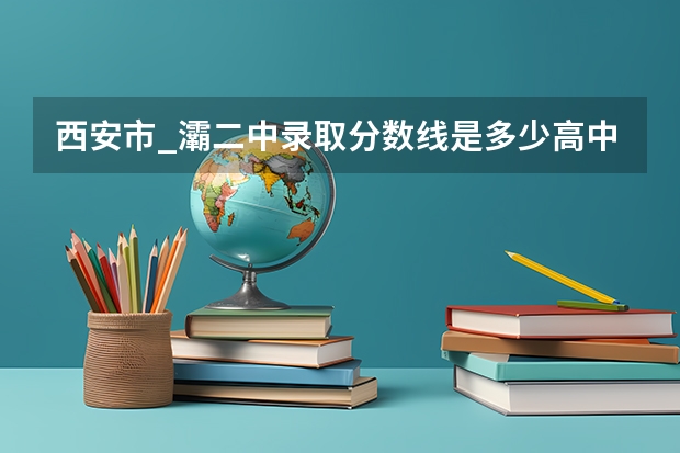 西安市_灞二中录取分数线是多少高中部？