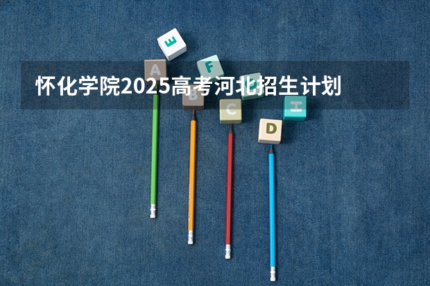 怀化学院2025高考河北招生计划