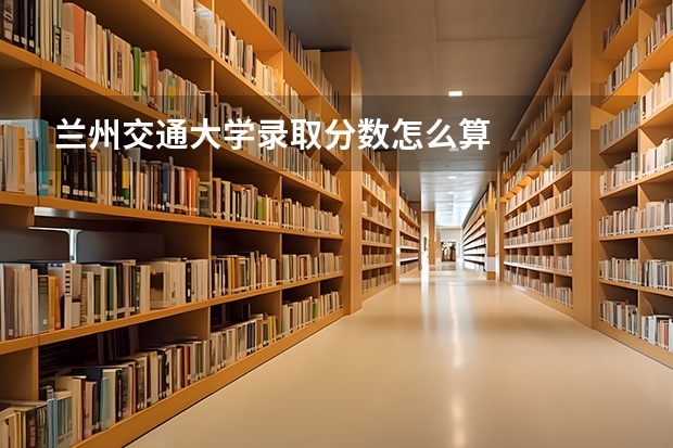 兰州交通大学录取分数怎么算