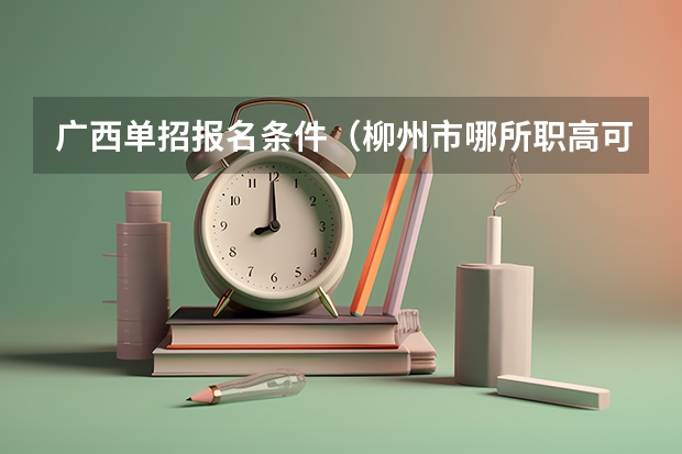 广西单招报名条件（柳州市哪所职高可以上高考班）
