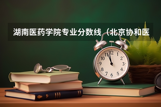 湖南医药学院专业分数线（北京协和医学院考研录取分数线）