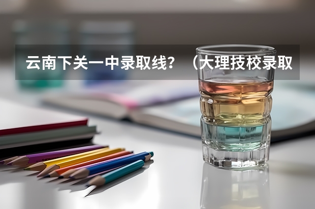云南下关一中录取线？（大理技校录取分数线）