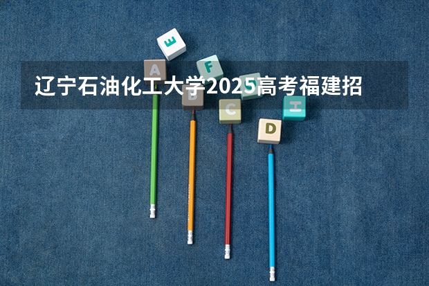 辽宁石油化工大学2025高考福建招生计划（2026参考）