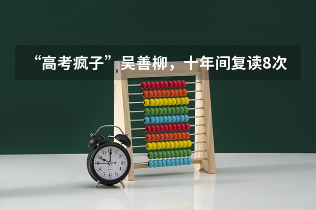 “高考疯子”吴善柳，十年间复读8次考上9所重点大学，如今过得怎样？（清远博爱学校招生办电话）