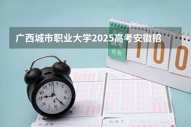广西城市职业大学2025高考安徽招生计划