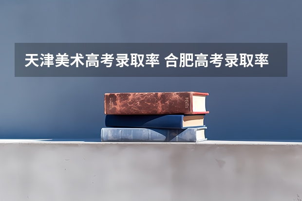天津美术高考录取率 合肥高考录取率和天津高考录取率