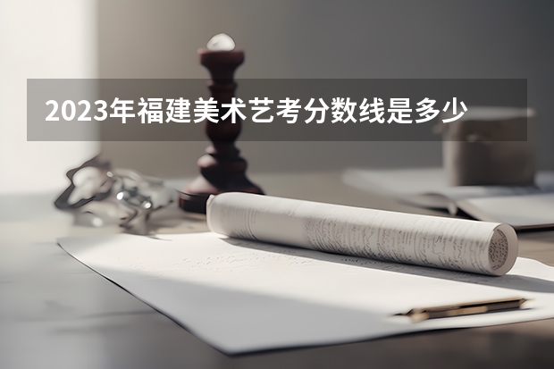 2023年福建美术艺考分数线是多少？
