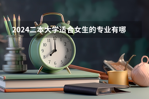2024二本大学适合女生的专业有哪些 女生二本学什么专业