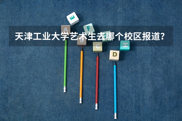 天津工业大学艺术生去哪个校区报道？哪个上课？