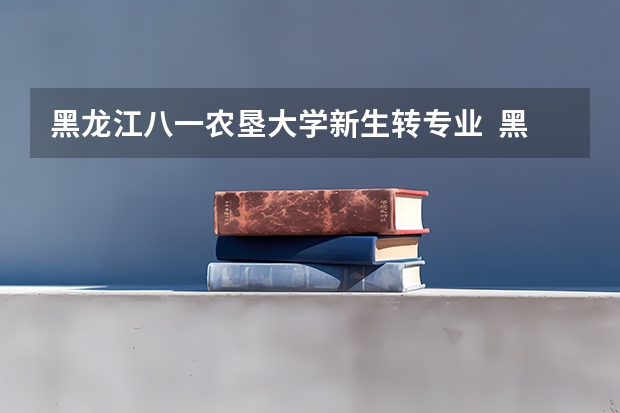 黑龙江八一农垦大学新生转专业  黑龙江农业工程职业学院招生章程