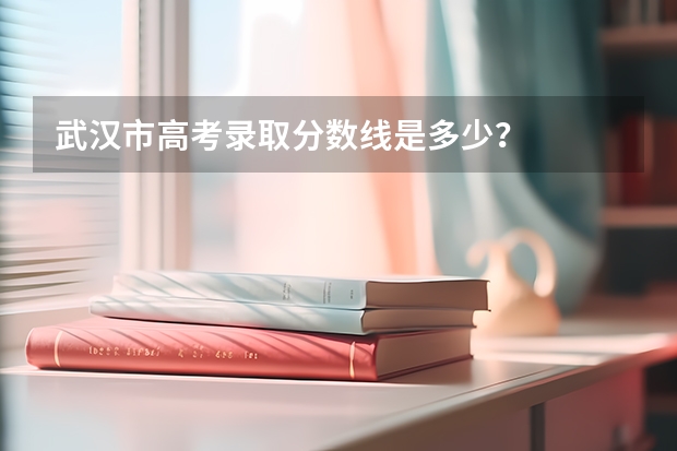 武汉市高考录取分数线是多少？