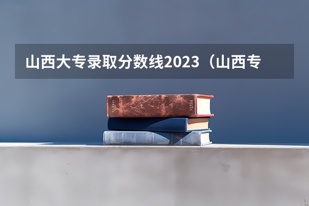 山西大专录取分数线2023（山西专科2023分数线）