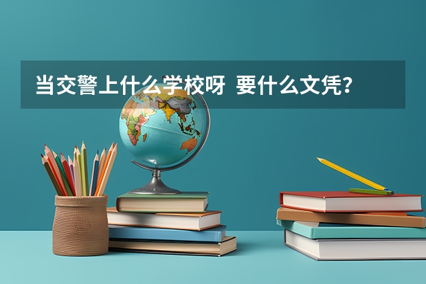 当交警上什么学校呀  要什么文凭？南通在哪边有的上 知道的老兄告诉下啊 回答好的加分