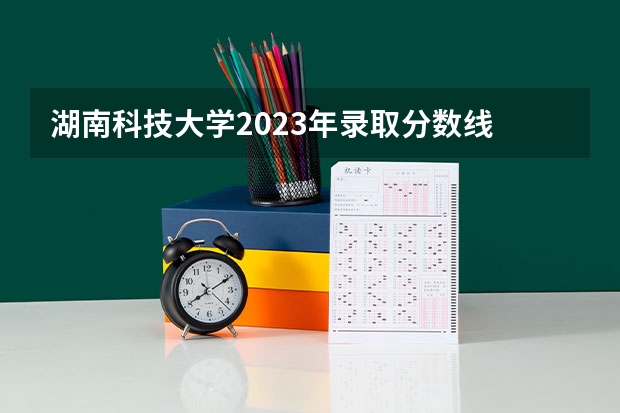 湖南科技大学2023年录取分数线 湖南科技大学历史类分数线