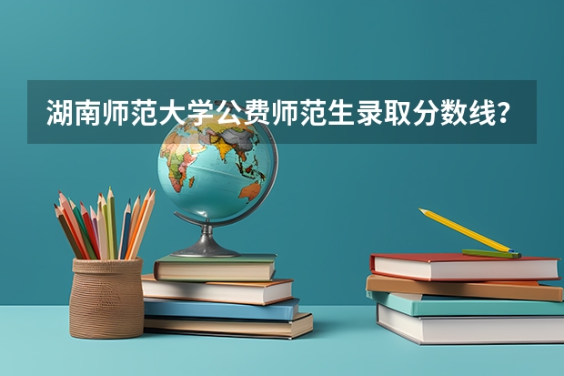 湖南师范大学公费师范生录取分数线？ 师范院校大学排名及录取分数线
