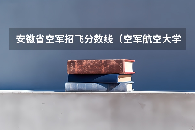 安徽省空军招飞分数线（空军航空大学在哪（报考注意事项））