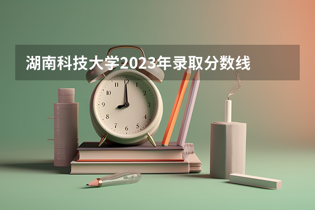 湖南科技大学2023年录取分数线 湖南科技大学分数线