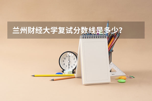 兰州财经大学复试分数线是多少?