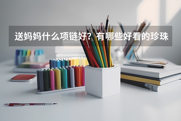 送妈妈什么项链好？有哪些好看的珍珠项链/翡翠和田玉项链推荐？2024年送妈妈项链推荐，各价位都有