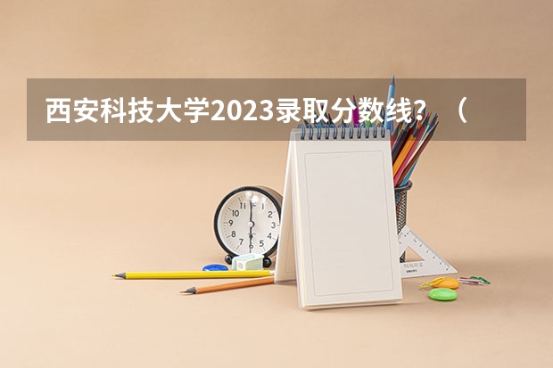 西安科技大学2023录取分数线？（西安科技大学高新学院专升本分数线）