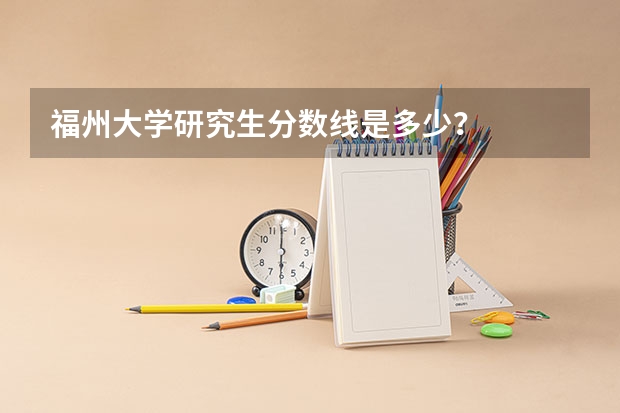 福州大学研究生分数线是多少？