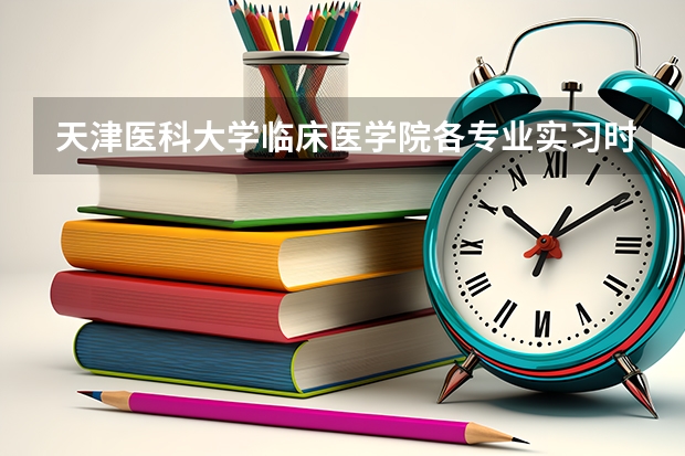 天津医科大学临床医学院各专业实习时间是怎么安排的，感觉好乱啊？
