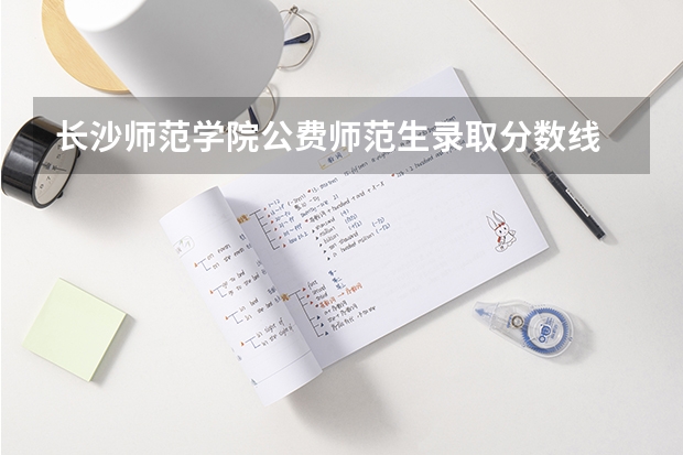 长沙师范学院公费师范生录取分数线 公费师范生分数线汇总