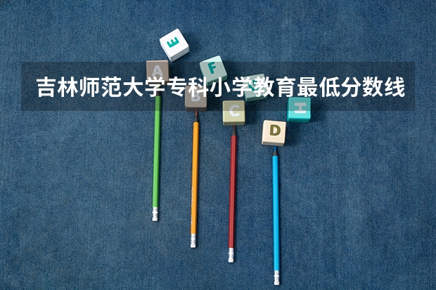吉林师范大学专科小学教育最低分数线是多少?