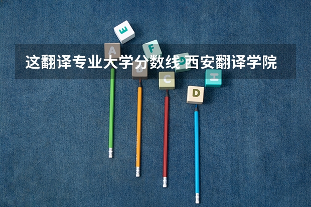这翻译专业大学分数线 西安翻译学院去年的分数线，学费，招生条件人数啥的