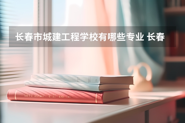 长春市城建工程学校有哪些专业 长春市城建工程学校就业选择